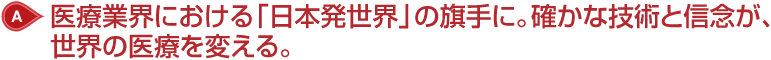A: 医療業界における「日本発世界」の旗手に。確かな技術と信念が、世界の医療を変える。